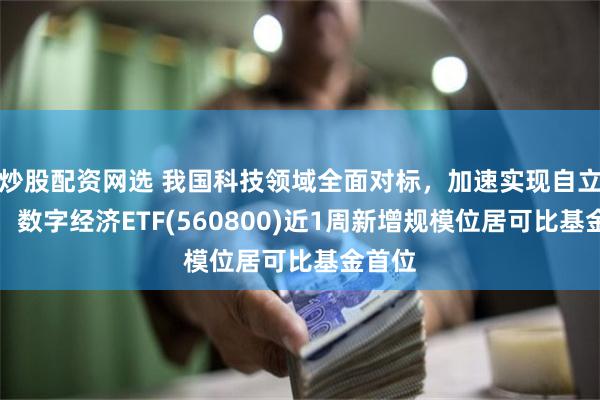 炒股配资网选 我国科技领域全面对标，加速实现自立自强，数字经济ETF(560800)近1周新增规模位居可比基金首位