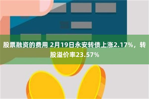 股票融资的费用 2月19日永安转债上涨2.17%，转股溢价率23.57%