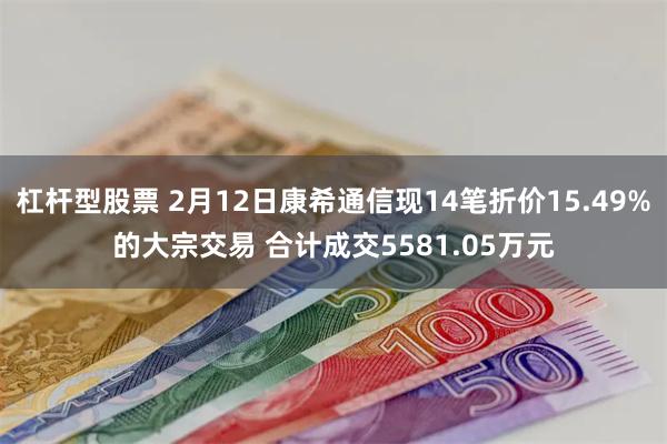 杠杆型股票 2月12日康希通信现14笔折价15.49%的大宗交易 合计成交5581.05万元