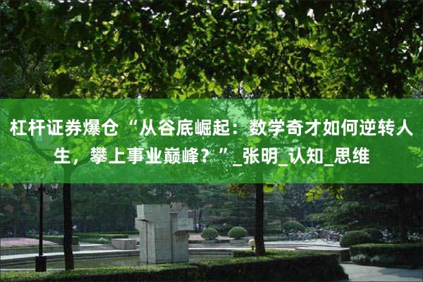 杠杆证券爆仓 “从谷底崛起：数学奇才如何逆转人生，攀上事业巅峰？”_张明_认知_思维