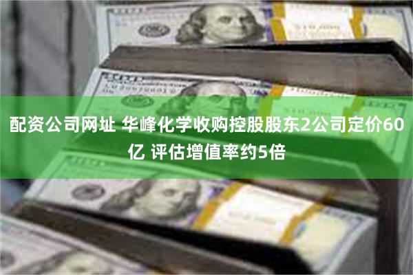 配资公司网址 华峰化学收购控股股东2公司定价60亿 评估增值率约5倍