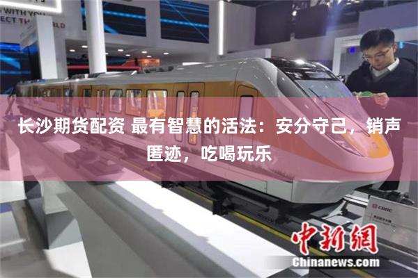 长沙期货配资 最有智慧的活法：安分守己，销声匿迹，吃喝玩乐