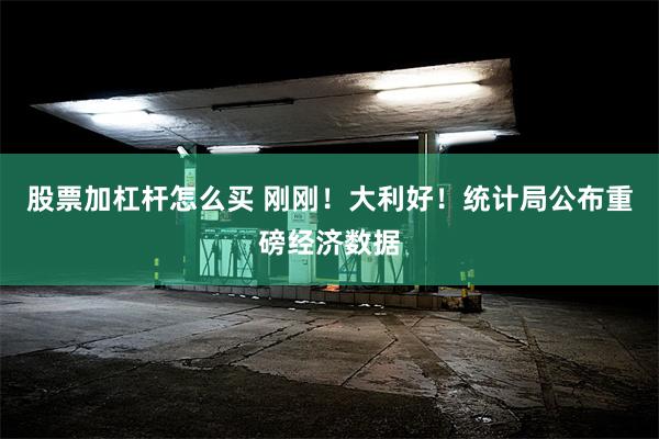 股票加杠杆怎么买 刚刚！大利好！统计局公布重磅经济数据