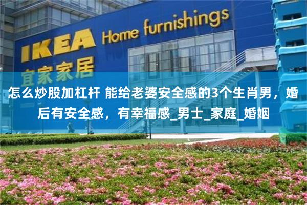 怎么炒股加杠杆 能给老婆安全感的3个生肖男，婚后有安全感，有幸福感_男士_家庭_婚姻