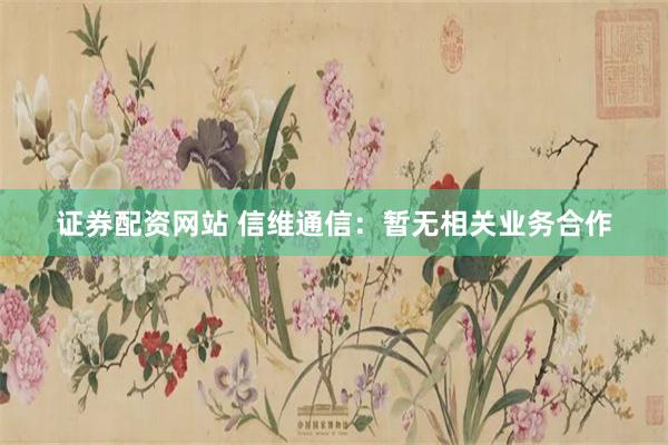 证券配资网站 信维通信：暂无相关业务合作