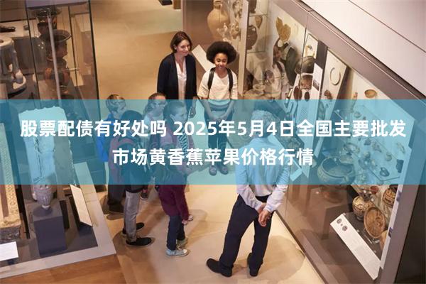 股票配债有好处吗 2025年5月4日全国主要批发市场黄香蕉苹果价格行情