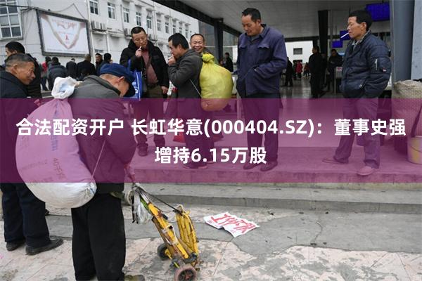 合法配资开户 长虹华意(000404.SZ)：董事史强增持6.15万股