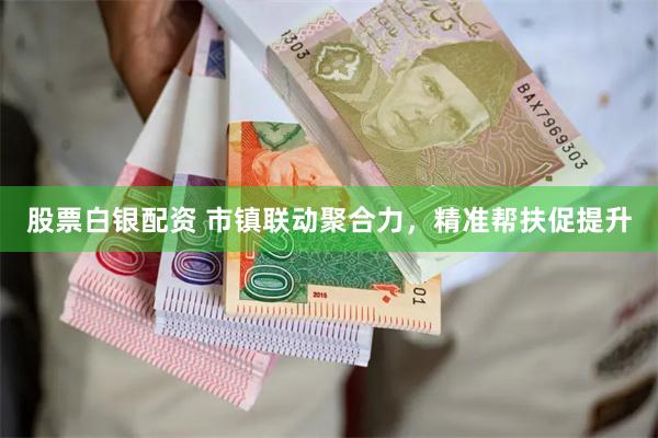股票白银配资 市镇联动聚合力，精准帮扶促提升
