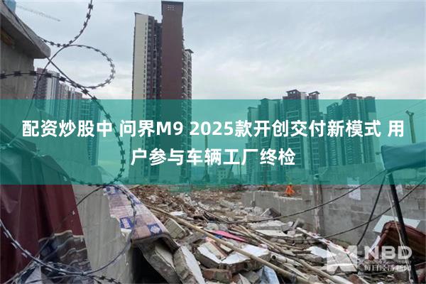 配资炒股中 问界M9 2025款开创交付新模式 用户参与车辆工厂终检