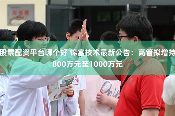 股票配资平台哪个好 锦富技术最新公告：高管拟增持800万元至1000万元