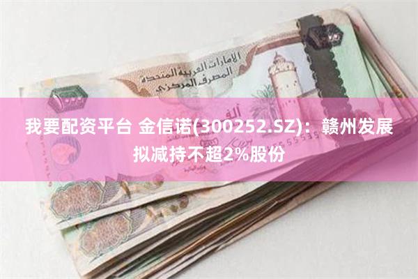我要配资平台 金信诺(300252.SZ)：赣州发展拟减持不超2%股份