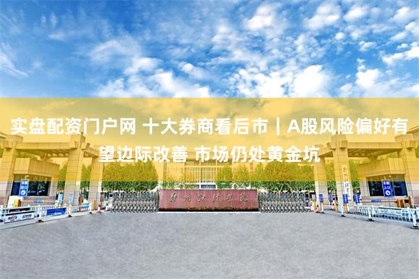 实盘配资门户网 十大券商看后市｜A股风险偏好有望边际改善 市场仍处黄金坑