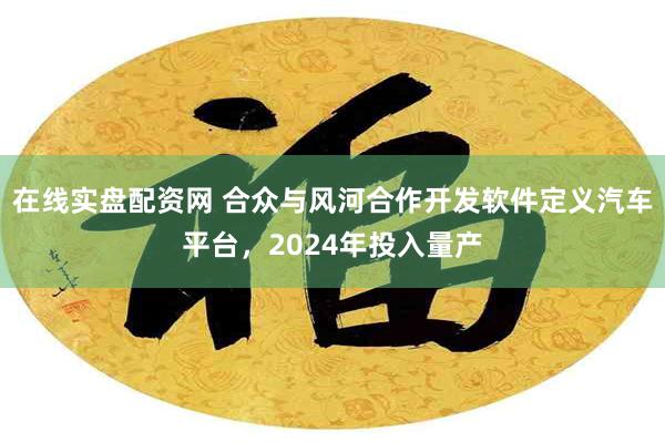 在线实盘配资网 合众与风河合作开发软件定义汽车平台，2024年投入量产