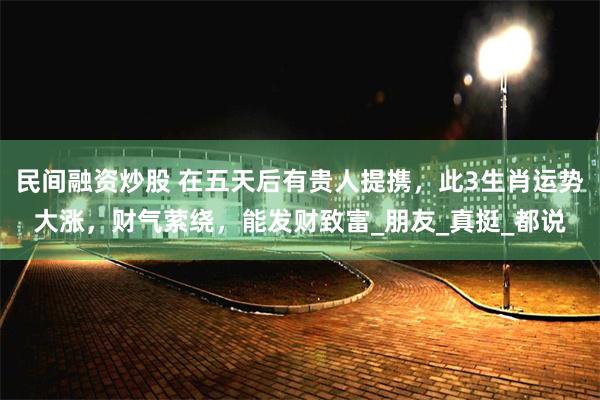 民间融资炒股 在五天后有贵人提携，此3生肖运势大涨，财气萦绕，能发财致富_朋友_真挺_都说