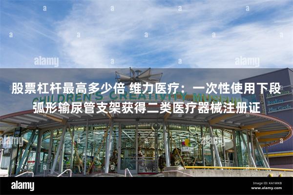 股票杠杆最高多少倍 维力医疗：一次性使用下段弧形输尿管支架获得二类医疗器械注册证