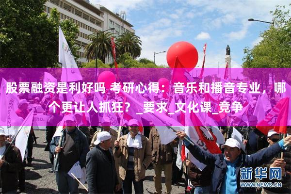 股票融资是利好吗 考研心得：音乐和播音专业，哪个更让人抓狂？_要求_文化课_竞争