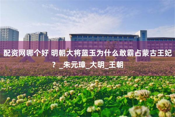 配资网哪个好 明朝大将蓝玉为什么敢霸占蒙古王妃？_朱元璋_大明_王朝