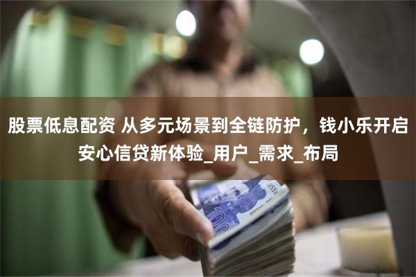 股票低息配资 从多元场景到全链防护，钱小乐开启安心信贷新体验_用户_需求_布局