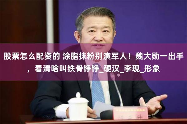 股票怎么配资的 涂脂抹粉别演军人！魏大勋一出手，看清啥叫铁骨铮铮_硬汉_李现_形象