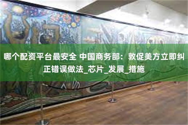 哪个配资平台最安全 中国商务部：敦促美方立即纠正错误做法_芯片_发展_措施