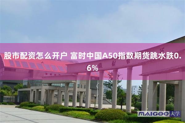 股市配资怎么开户 富时中国A50指数期货跳水跌0.6%