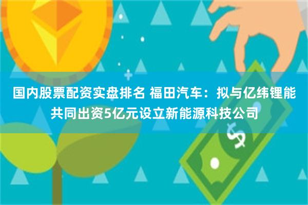 国内股票配资实盘排名 福田汽车：拟与亿纬锂能共同出资5亿元设立新能源科技公司