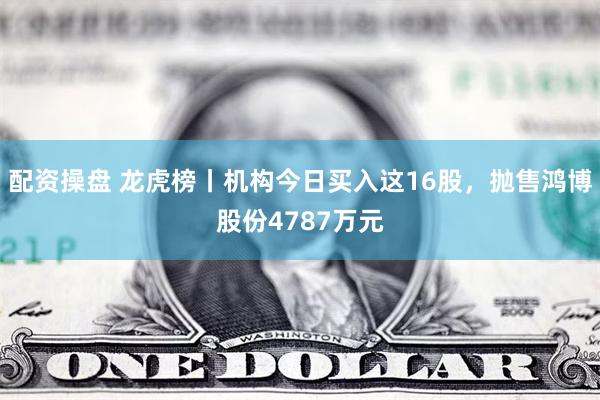 配资操盘 龙虎榜丨机构今日买入这16股，抛售鸿博股份4787万元