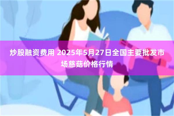 炒股融资费用 2025年5月27日全国主要批发市场慈菇价格行情