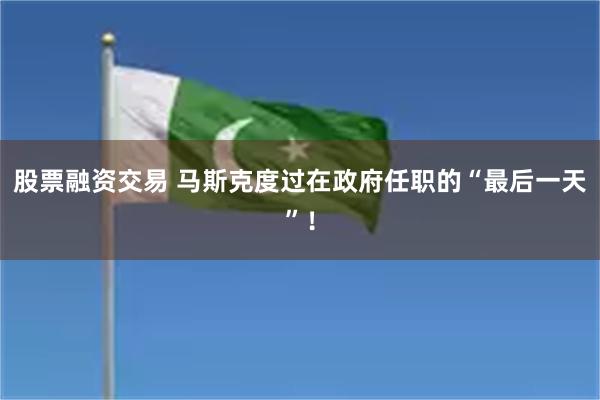 股票融资交易 马斯克度过在政府任职的“最后一天”！
