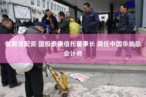 做期货配资 国投泰康信托董事长 调任中国华能总会计师