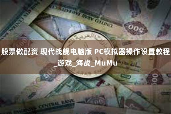 股票做配资 现代战舰电脑版 PC模拟器操作设置教程_游戏_海战_MuMu
