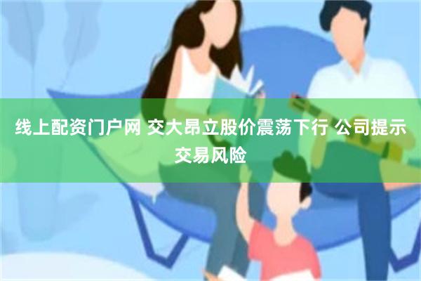 线上配资门户网 交大昂立股价震荡下行 公司提示交易风险