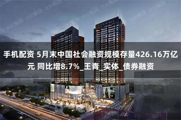 手机配资 5月末中国社会融资规模存量426.16万亿元 同比增8.7%_王青_实体_债券融资