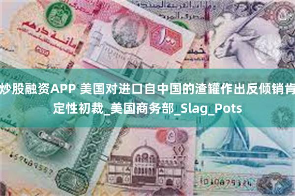 炒股融资APP 美国对进口自中国的渣罐作出反倾销肯定性初裁_美国商务部_Slag_Pots