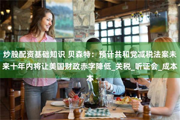 炒股配资基础知识 贝森特：预计共和党减税法案未来十年内将让美国财政赤字降低_关税_听证会_成本