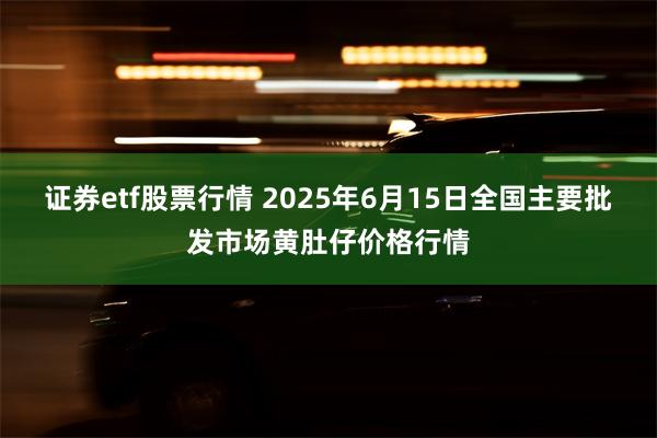 证券etf股票行情 2025年6月15日全国主要批发市场黄肚仔价格行情