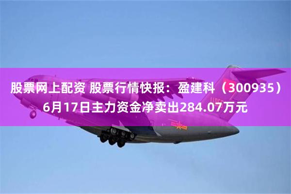 股票网上配资 股票行情快报：盈建科（300935）6月17日主力资金净卖出284.07万元