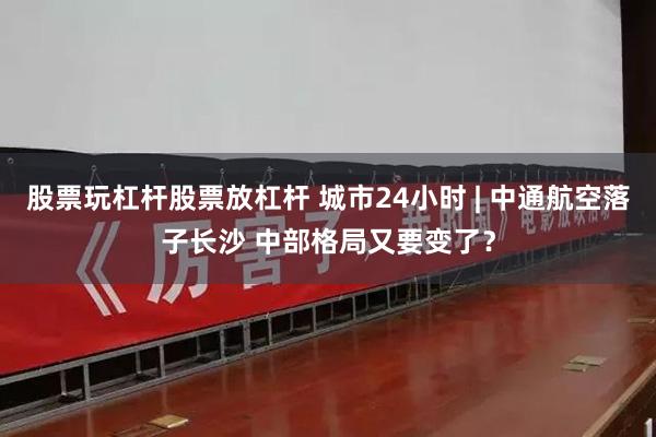 股票玩杠杆股票放杠杆 城市24小时 | 中通航空落子长沙 中部格局又要变了？
