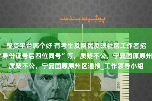 配资平台哪个好 有考生及网民反映社区工作者招考笔试成绩公示出现“身份证号后四位同号”等，质疑不公，宁夏固原原州区通报_工作领导小组