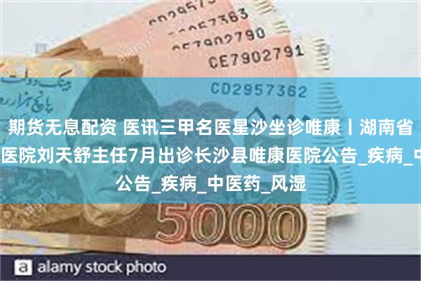 期货无息配资 医讯三甲名医星沙坐诊唯康丨湖南省中西医结合医院刘天舒主任7月出诊长沙县唯康医院公告_疾病_中医药_风湿