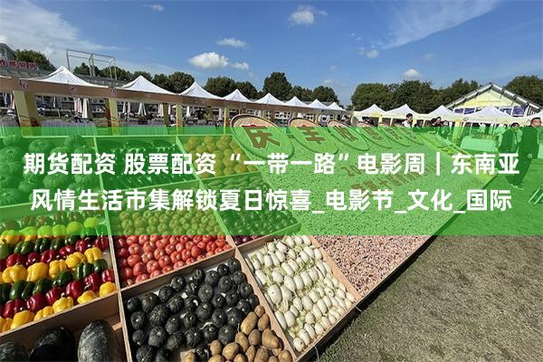 期货配资 股票配资 “一带一路”电影周｜东南亚风情生活市集解锁夏日惊喜_电影节_文化_国际