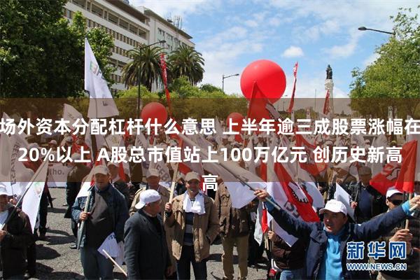 场外资本分配杠杆什么意思 上半年逾三成股票涨幅在20%以上 A股总市值站上100万亿元 创历史新高