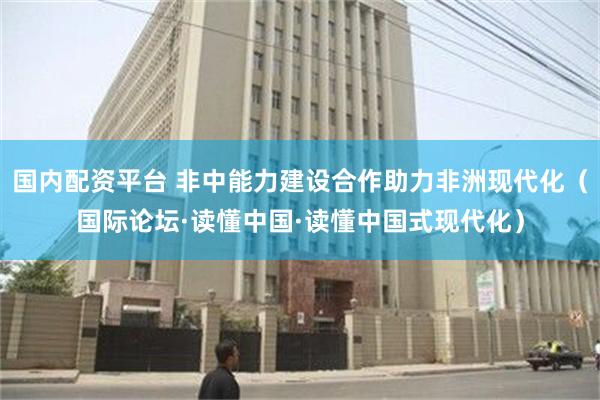 国内配资平台 非中能力建设合作助力非洲现代化（国际论坛·读懂中国·读懂中国式现代化）