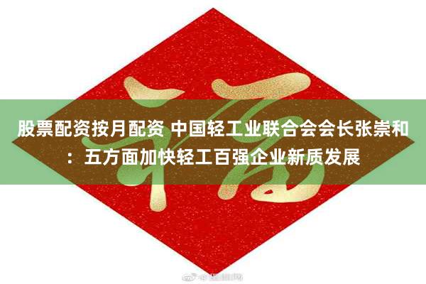 股票配资按月配资 中国轻工业联合会会长张崇和：五方面加快轻工百强企业新质发展
