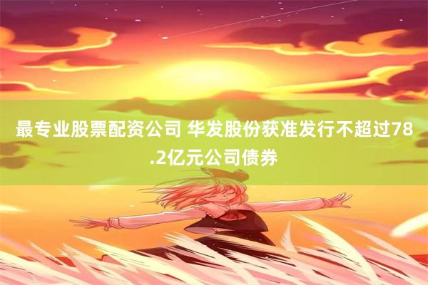 最专业股票配资公司 华发股份获准发行不超过78.2亿元公司债券
