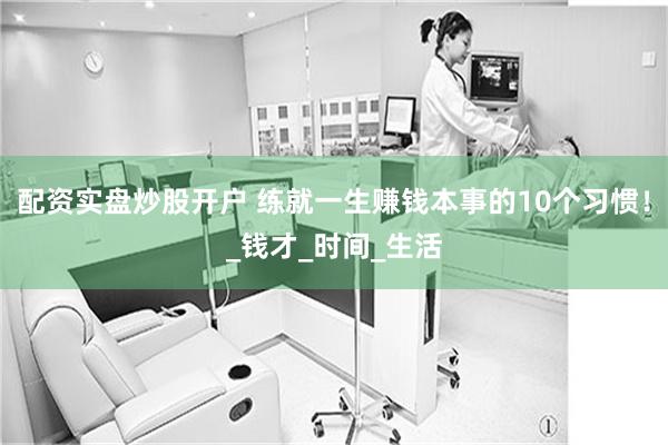 配资实盘炒股开户 练就一生赚钱本事的10个习惯！_钱才_时间_生活