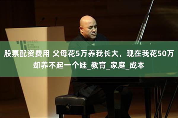 股票配资费用 父母花5万养我长大，现在我花50万却养不起一个娃_教育_家庭_成本