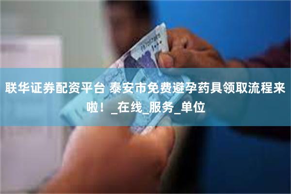 联华证券配资平台 泰安市免费避孕药具领取流程来啦！_在线_服务_单位