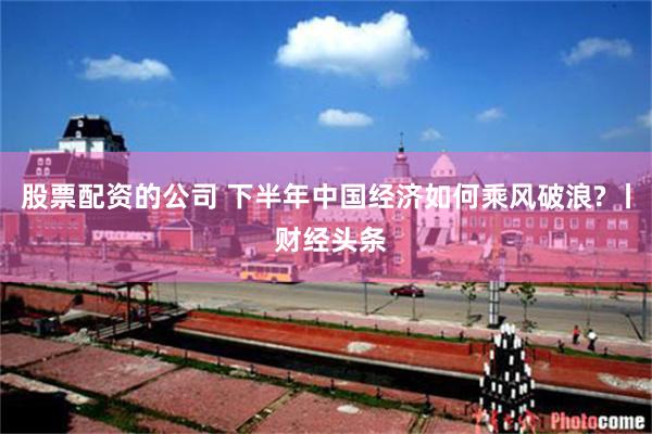 股票配资的公司 下半年中国经济如何乘风破浪? 丨 财经头条