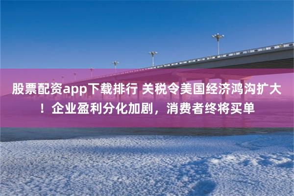 股票配资app下载排行 关税令美国经济鸿沟扩大！企业盈利分化加剧，消费者终将买单